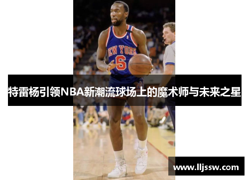 特雷杨引领NBA新潮流球场上的魔术师与未来之星